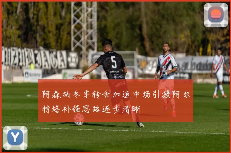 阿森纳冬季转会加速中场引援阿尔特塔补强思路逐步清晰