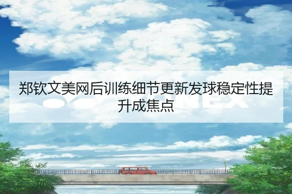 郑钦文美网后训练细节更新发球稳定性提升成焦点